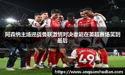 阿森纳主场迎战曼联激情对决谁能在英超赛场笑到最后