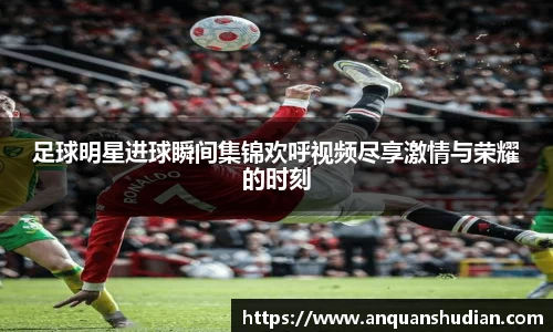 足球明星进球瞬间集锦欢呼视频尽享激情与荣耀的时刻